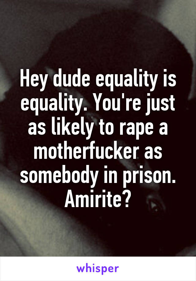 Hey dude equality is equality. You're just as likely to rape a motherfucker as somebody in prison. Amirite?