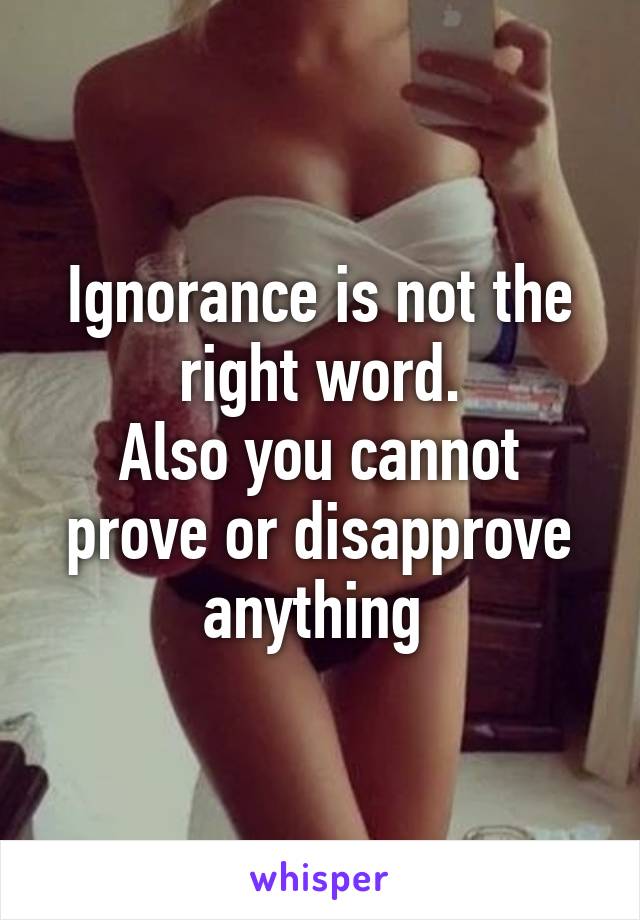 Ignorance is not the right word.
Also you cannot prove or disapprove anything 