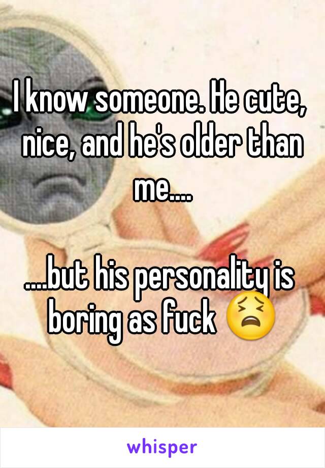 I know someone. He cute, nice, and he's older than me....

....but his personality is boring as fuck 😫