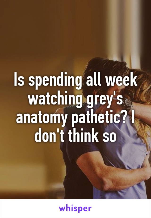 Is spending all week watching grey's anatomy pathetic? I don't think so