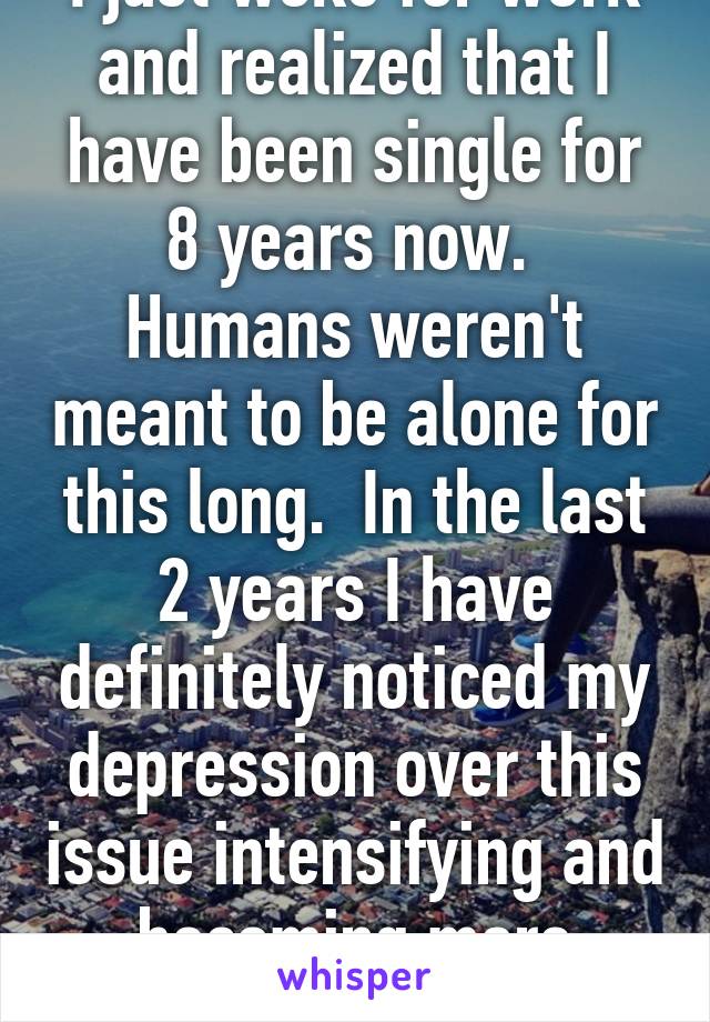 I just woke for work and realized that I have been single for 8 years now.  Humans weren't meant to be alone for this long.  In the last 2 years I have definitely noticed my depression over this issue intensifying and becoming more frequent.