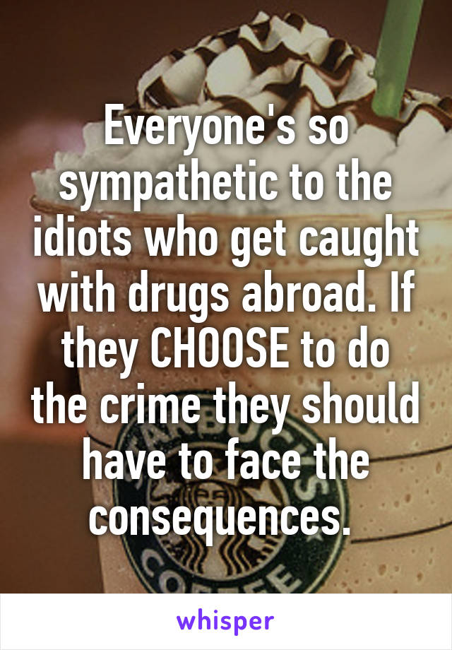 Everyone's so sympathetic to the idiots who get caught with drugs abroad. If they CHOOSE to do the crime they should have to face the consequences. 