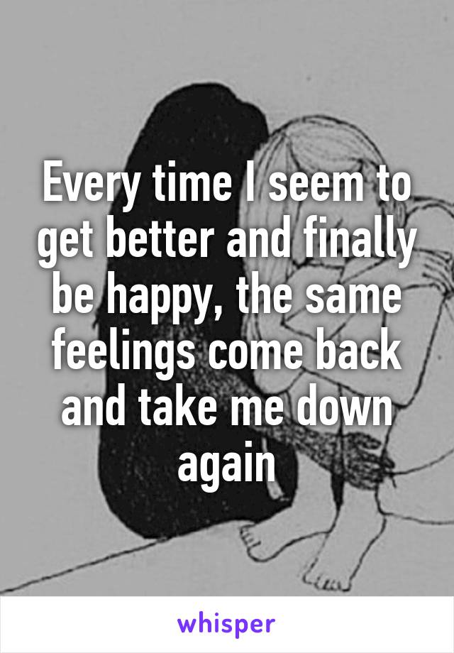 Every time I seem to get better and finally be happy, the same feelings come back and take me down again