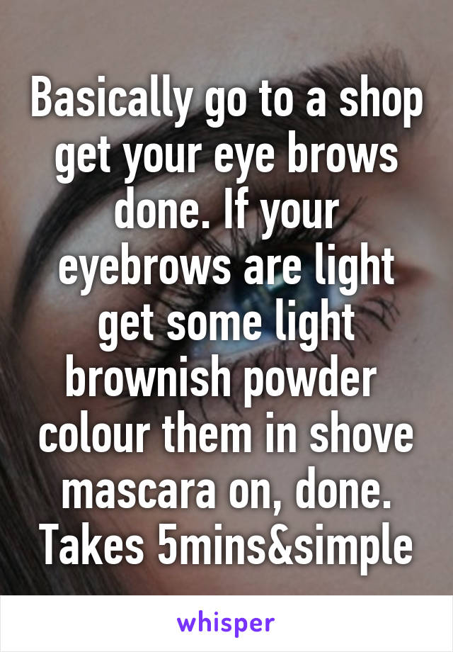 Basically go to a shop get your eye brows done. If your eyebrows are light get some light brownish powder  colour them in shove mascara on, done. Takes 5mins&simple