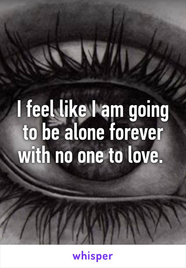 I feel like I am going to be alone forever with no one to love. 