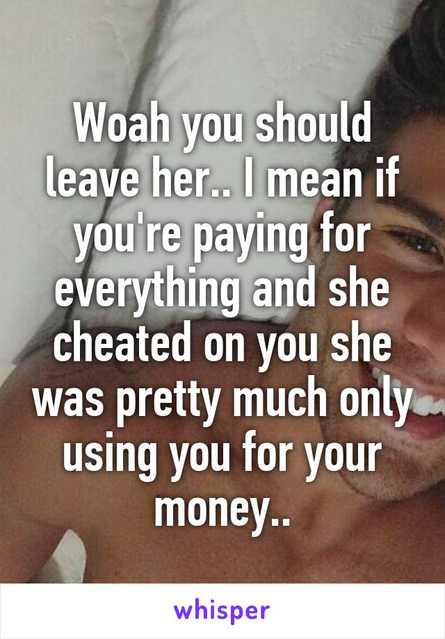 Woah you should leave her.. I mean if you're paying for everything and she cheated on you she was pretty much only using you for your money..