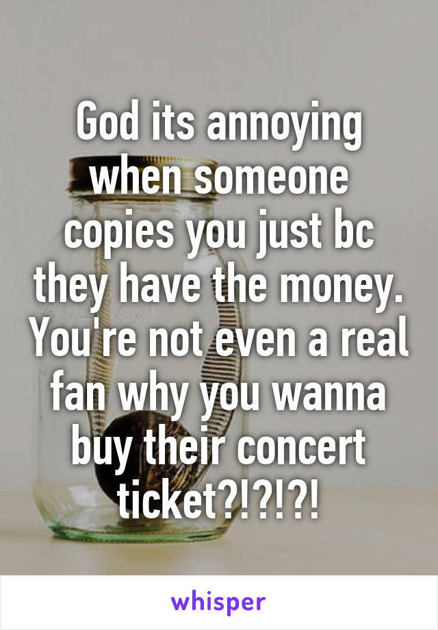 God its annoying when someone copies you just bc they have the money. You're not even a real fan why you wanna buy their concert ticket?!?!?!