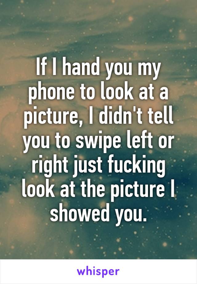 If I hand you my phone to look at a picture, I didn't tell you to swipe left or right just fucking look at the picture I showed you.