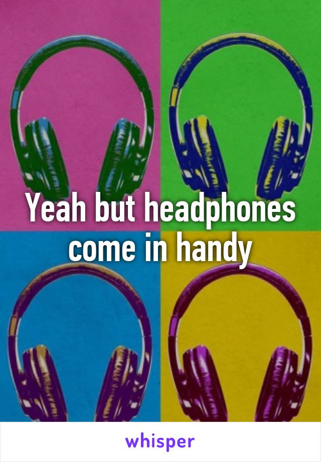 Yeah but headphones come in handy