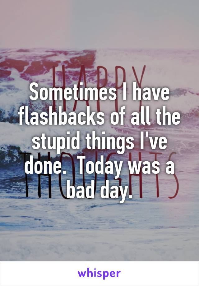 Sometimes I have flashbacks of all the stupid things I've done.  Today was a bad day.