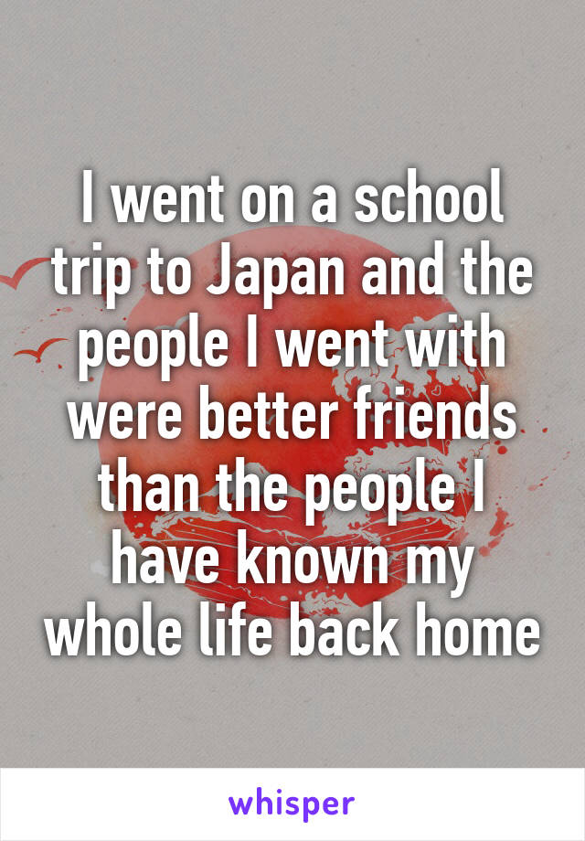 I went on a school trip to Japan and the people I went with were better friends than the people I have known my whole life back home