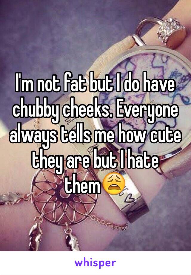I'm not fat but I do have chubby cheeks. Everyone always tells me how cute they are but I hate them😩