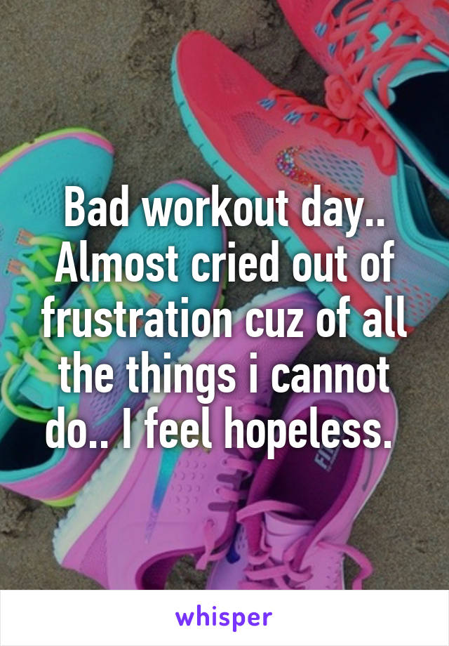 Bad workout day.. Almost cried out of frustration cuz of all the things i cannot do.. I feel hopeless. 