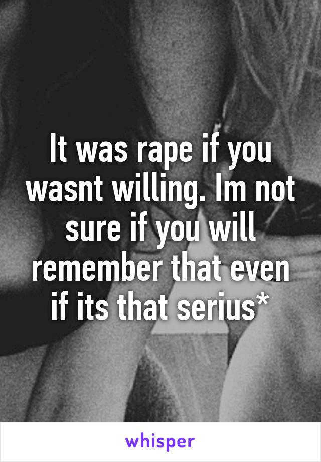 It was rape if you wasnt willing. Im not sure if you will remember that even if its that serius*