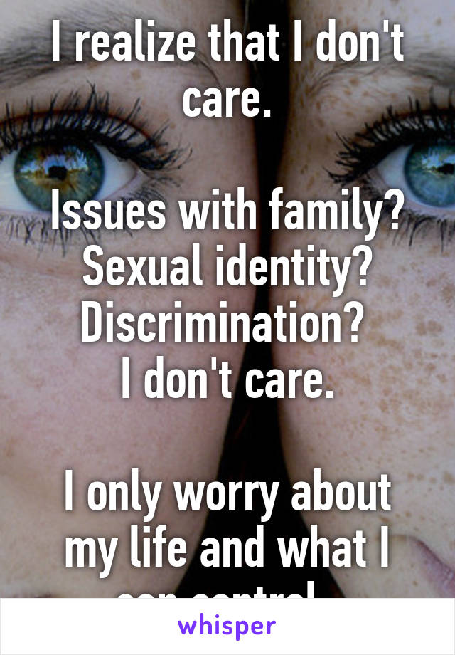 I realize that I don't care.

Issues with family? Sexual identity? Discrimination? 
I don't care.

I only worry about my life and what I can control. 