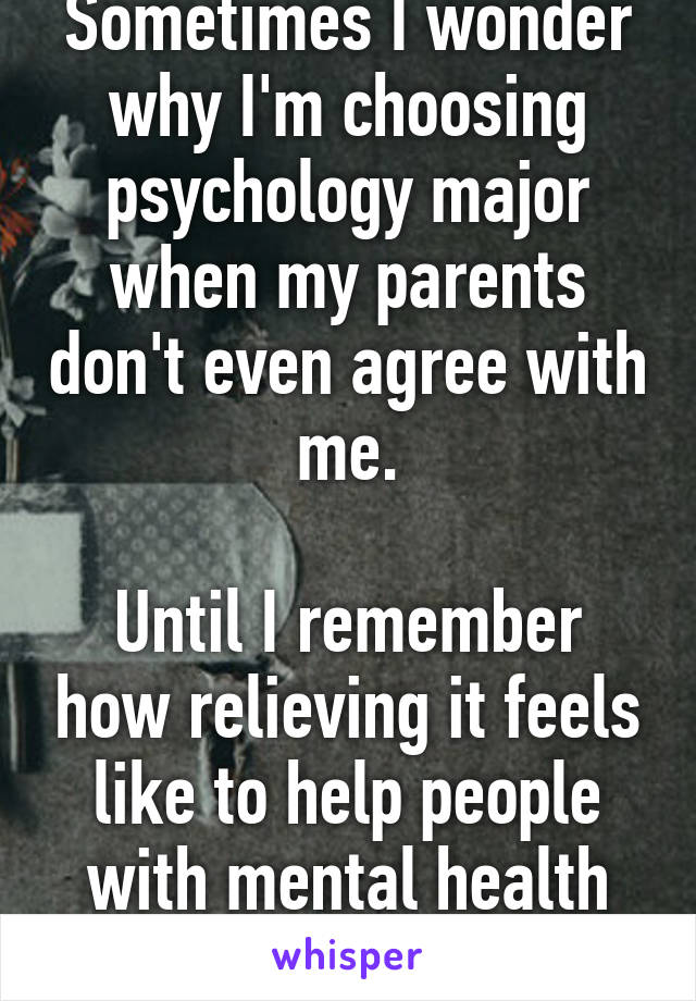 Sometimes I wonder why I'm choosing psychology major when my parents don't even agree with me.

Until I remember how relieving it feels like to help people with mental health disorders.