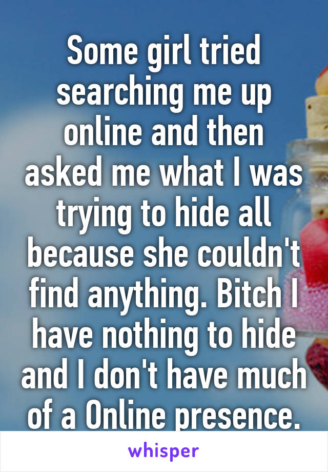 Some girl tried searching me up online and then asked me what I was trying to hide all because she couldn't find anything. Bitch I have nothing to hide and I don't have much of a Online presence.