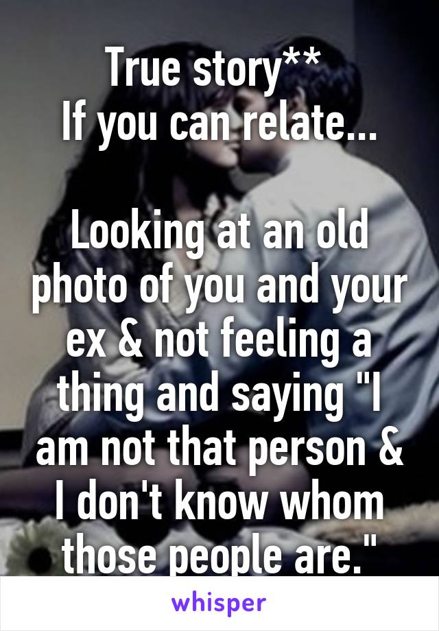 True story** 
If you can relate...

Looking at an old photo of you and your ex & not feeling a thing and saying "I am not that person & I don't know whom those people are."