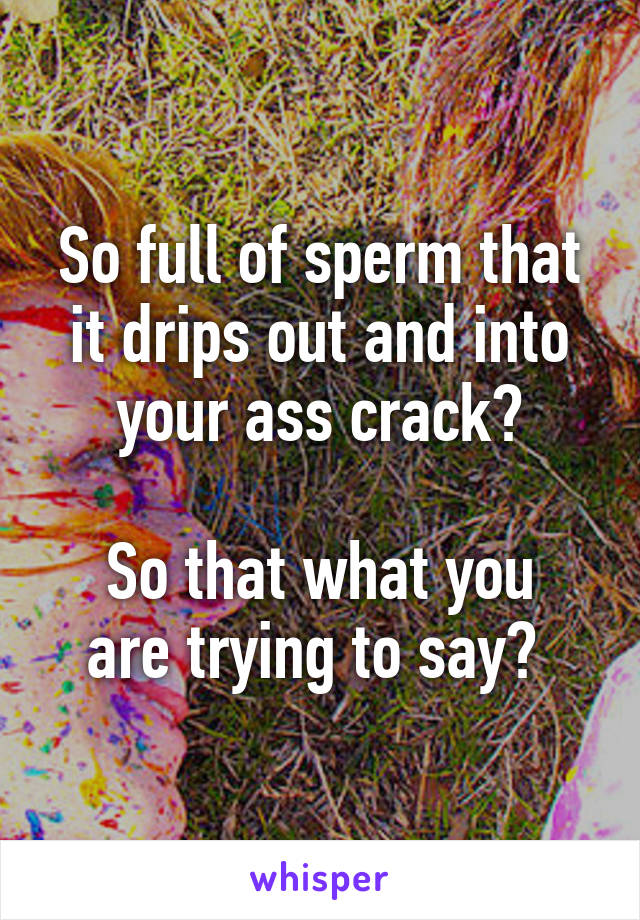 So full of sperm that it drips out and into your ass crack?

So that what you are trying to say? 