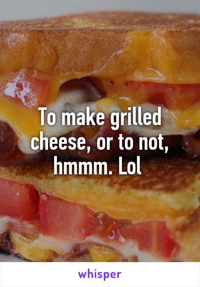 To make grilled cheese, or to not, hmmm. Lol 