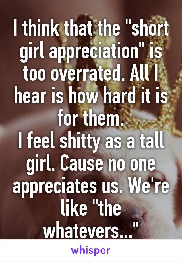 I think that the "short girl appreciation" is too overrated. All I hear is how hard it is for them.
I feel shitty as a tall girl. Cause no one appreciates us. We're like "the whatevers..."