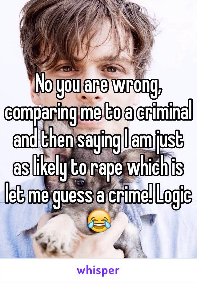 No you are wrong, comparing me to a criminal and then saying I am just as likely to rape which is let me guess a crime! Logic 😂