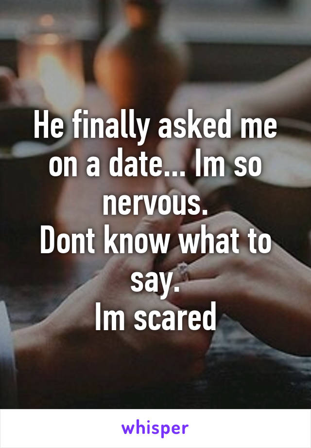 He finally asked me on a date... Im so nervous.
Dont know what to say.
Im scared