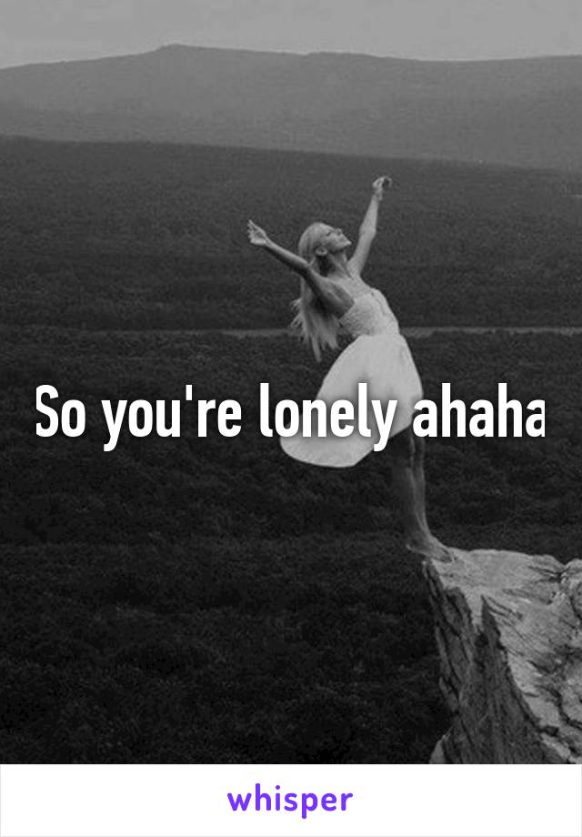 So you're lonely ahaha