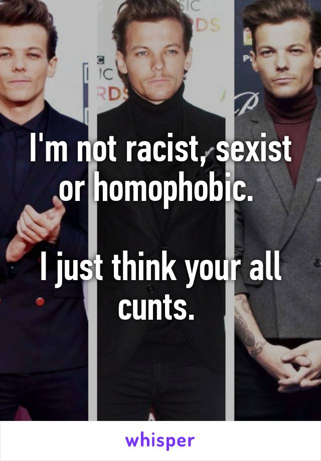 I'm not racist, sexist or homophobic. 

I just think your all cunts. 