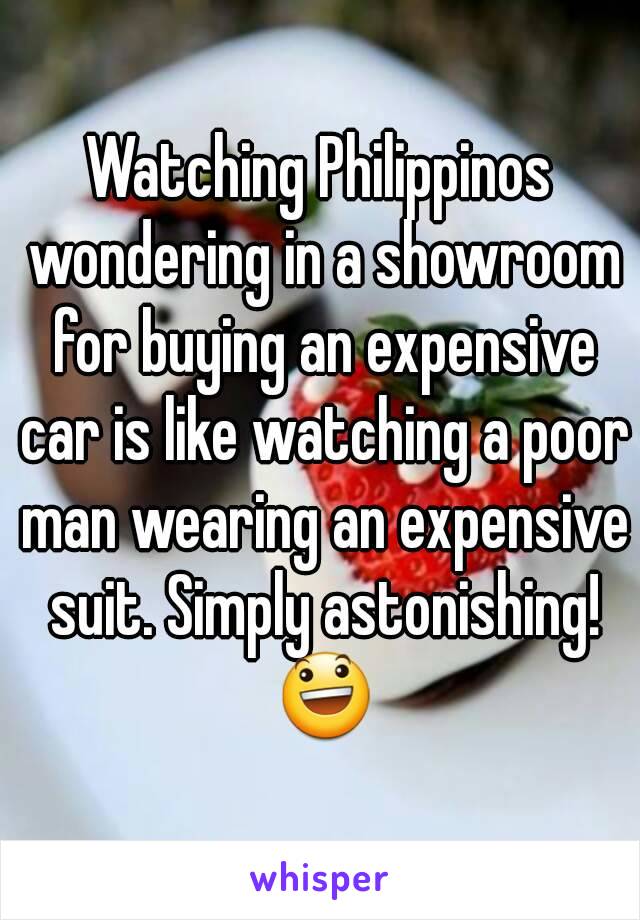 Watching Philippinos wondering in a showroom for buying an expensive car is like watching a poor man wearing an expensive suit. Simply astonishing! 😃
