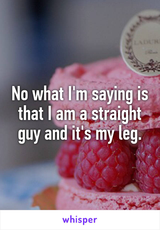 No what I'm saying is that I am a straight guy and it's my leg.