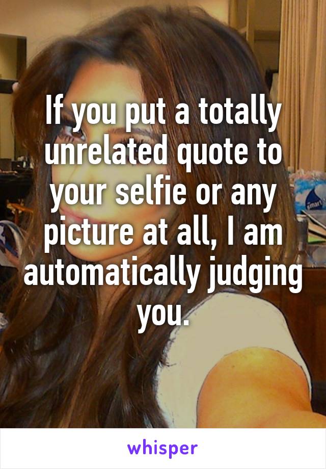 If you put a totally unrelated quote to your selfie or any picture at all, I am automatically judging you.
