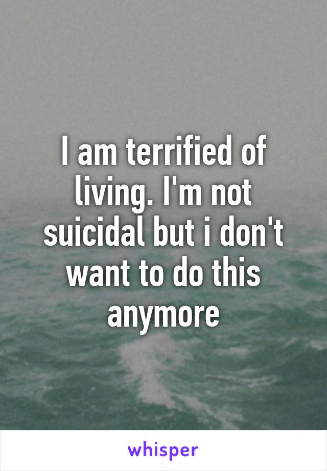 I am terrified of living. I'm not suicidal but i don't want to do this anymore