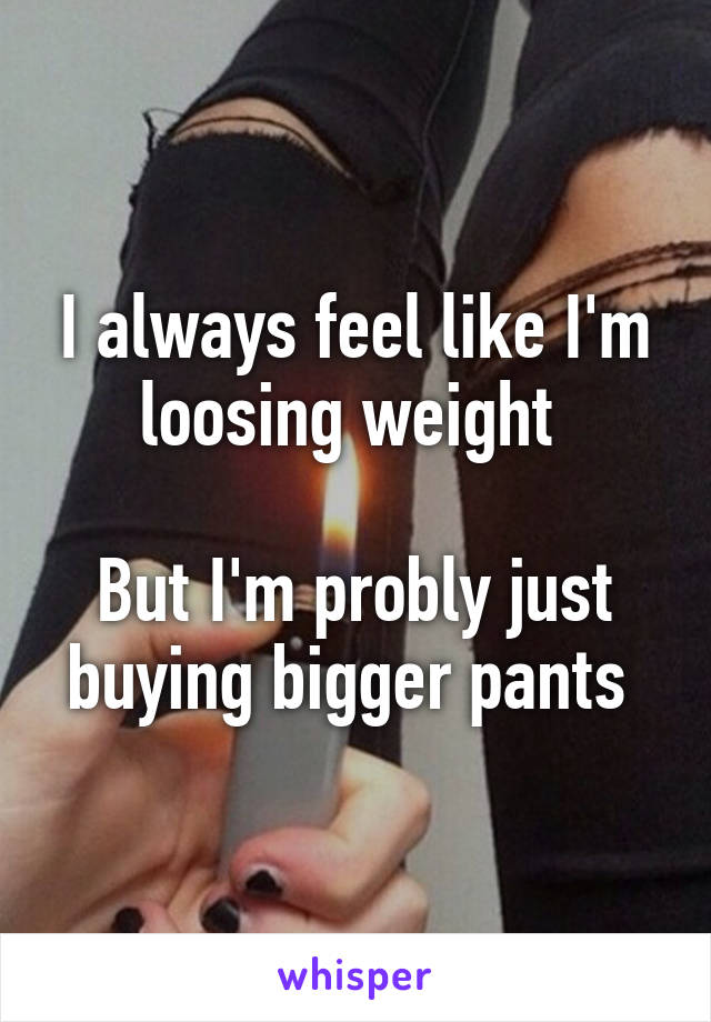 I always feel like I'm loosing weight 

But I'm probly just buying bigger pants 