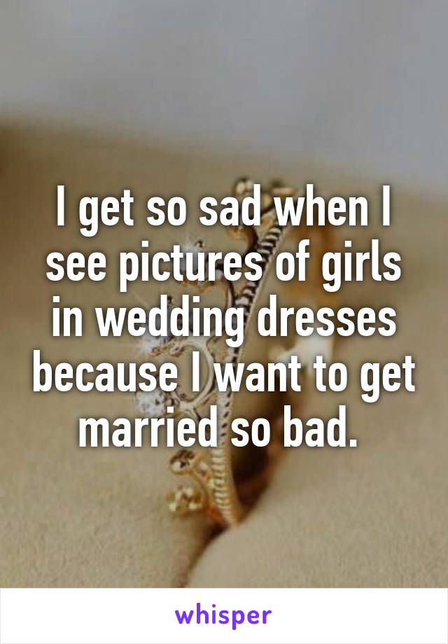I get so sad when I see pictures of girls in wedding dresses because I want to get married so bad. 