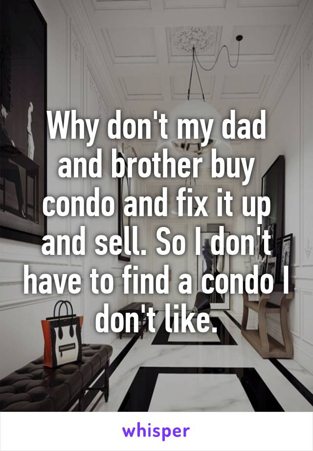 Why don't my dad and brother buy condo and fix it up and sell. So I don't have to find a condo I don't like.