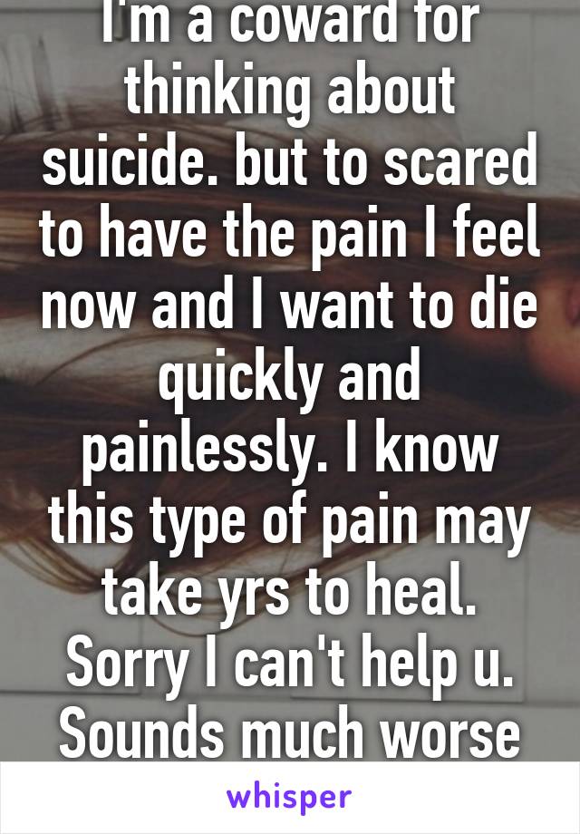 I'm a coward for thinking about suicide. but to scared to have the pain I feel now and I want to die quickly and painlessly. I know this type of pain may take yrs to heal. Sorry I can't help u. Sounds much worse than me. 