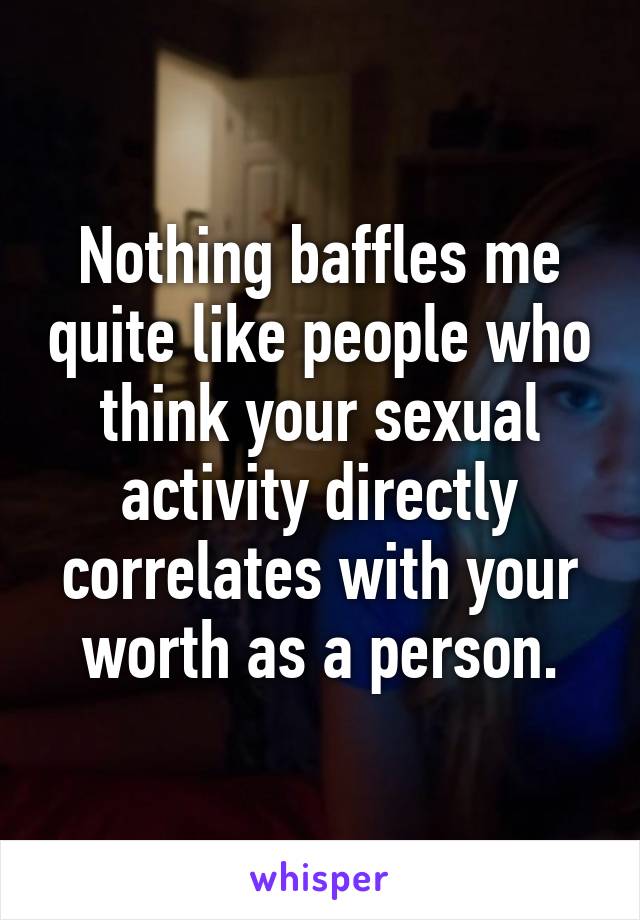 Nothing baffles me quite like people who think your sexual activity directly correlates with your worth as a person.