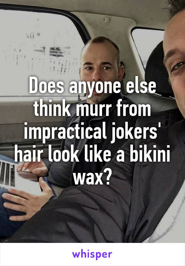 Does anyone else think murr from impractical jokers' hair look like a bikini wax?