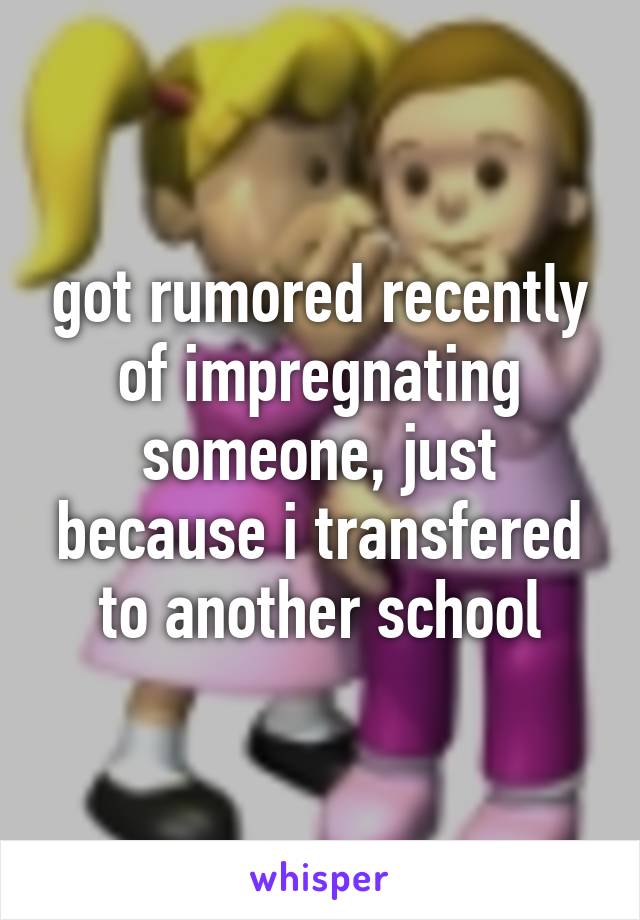 got rumored recently of impregnating someone, just because i transfered to another school