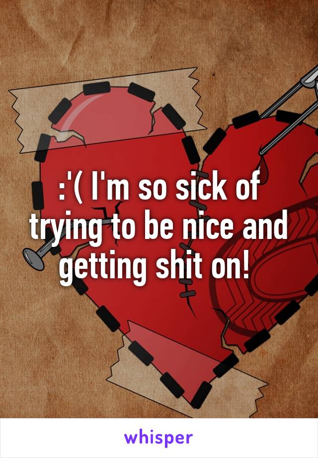 :'( I'm so sick of trying to be nice and getting shit on! 