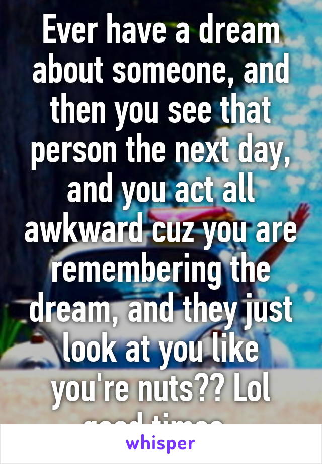 Ever have a dream about someone, and then you see that person the next day, and you act all awkward cuz you are remembering the dream, and they just look at you like you're nuts?? Lol good times. 