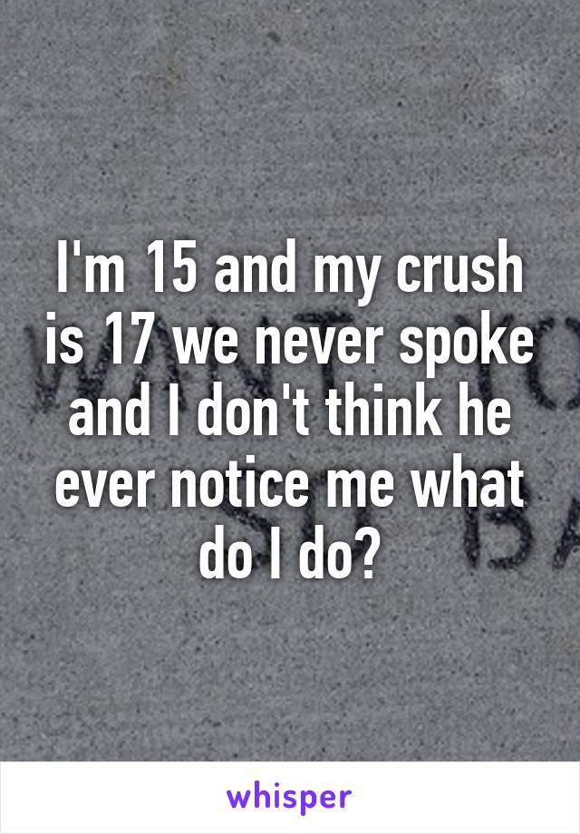 I'm 15 and my crush is 17 we never spoke and I don't think he ever notice me what do I do?