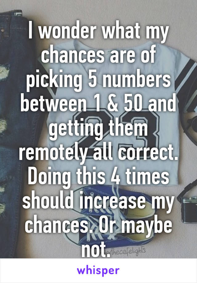 I wonder what my chances are of picking 5 numbers between 1 & 50 and getting them remotely all correct. Doing this 4 times should increase my chances. Or maybe not. 