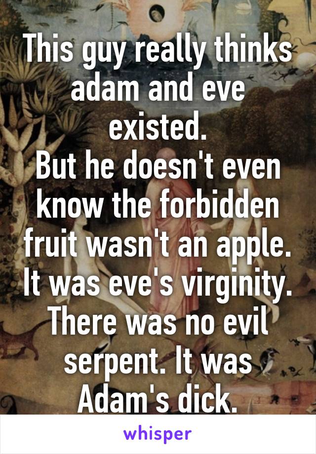 This guy really thinks adam and eve existed.
But he doesn't even know the forbidden fruit wasn't an apple. It was eve's virginity.
There was no evil serpent. It was Adam's dick.