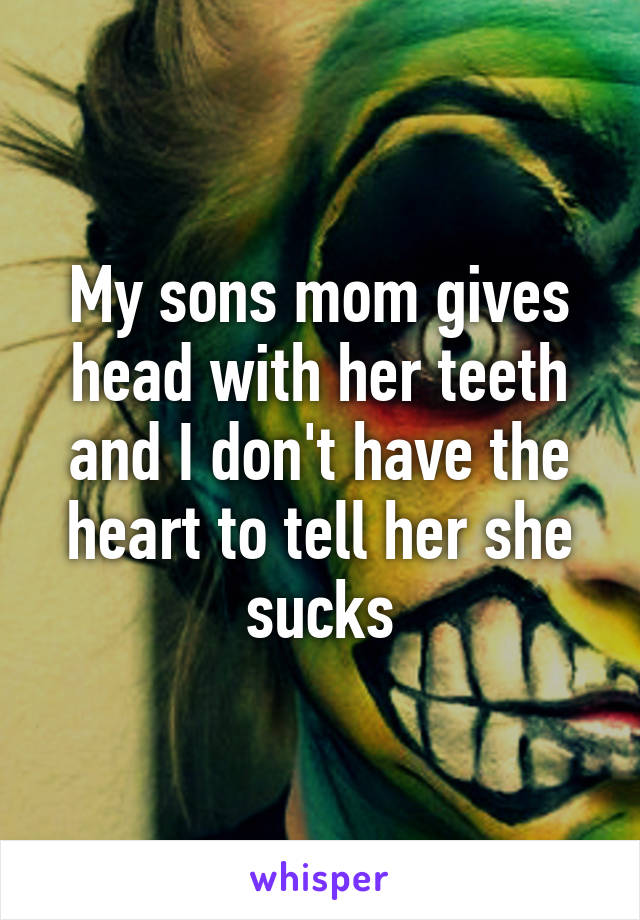 My sons mom gives head with her teeth and I don't have the heart to tell her she sucks