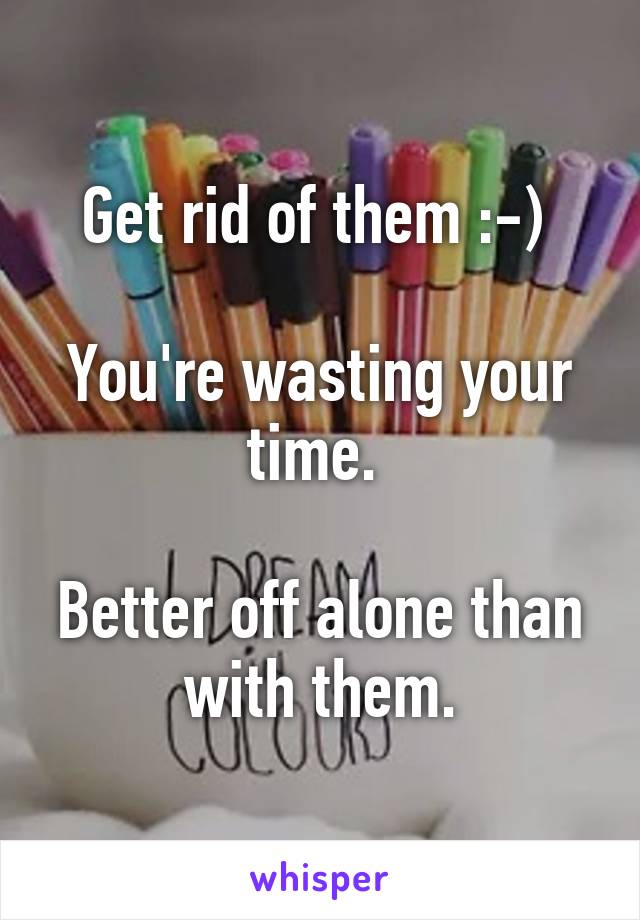 Get rid of them :-) 

You're wasting your time. 

Better off alone than with them.