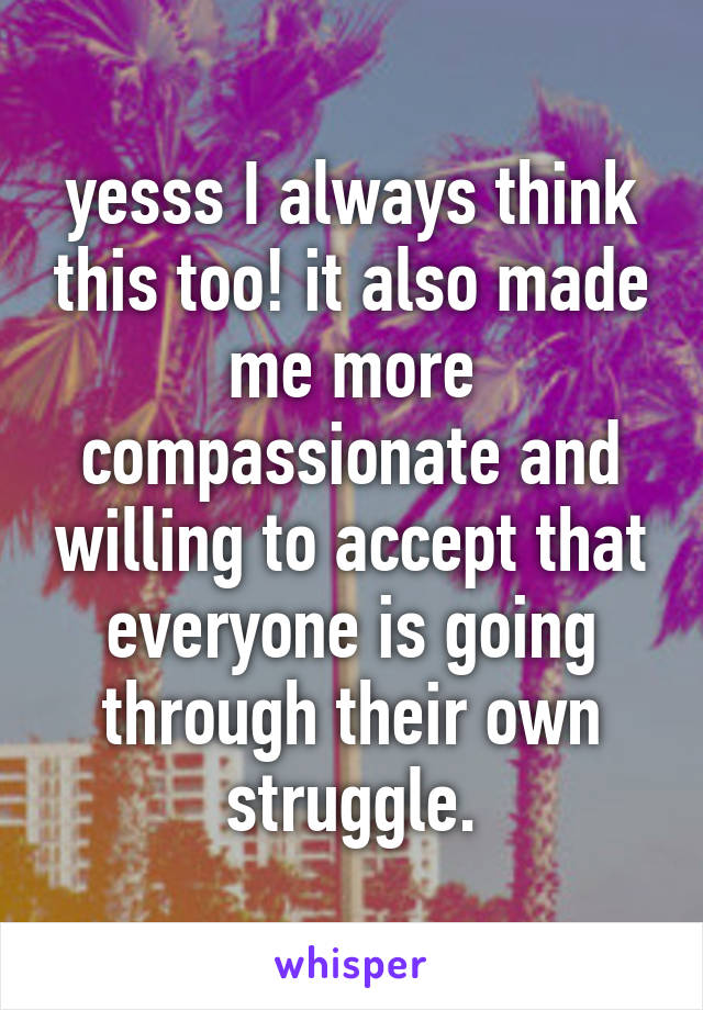 yesss I always think this too! it also made me more compassionate and willing to accept that everyone is going through their own struggle.