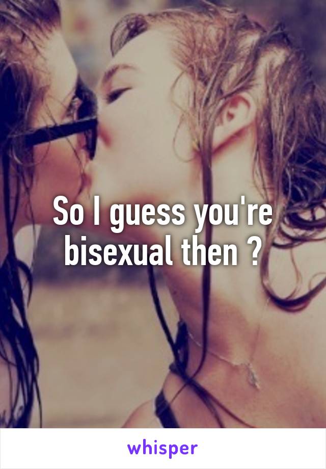 So I guess you're bisexual then ?
