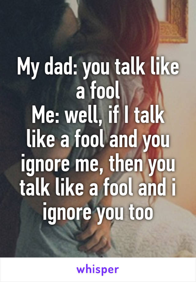 My dad: you talk like a fool
Me: well, if I talk like a fool and you ignore me, then you talk like a fool and i ignore you too